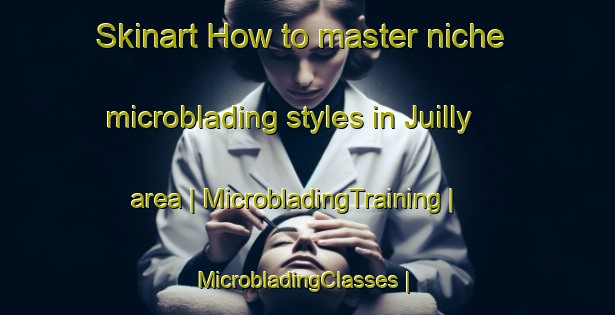 Skinart How to master niche microblading styles in Juilly area | MicrobladingTraining | MicrobladingClasses | SkinartTraining-France